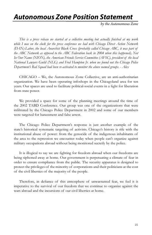 Autonomous Zone Position Statement  Ty the Autonomous Zone  Thi s a prss rebase we starkd at o colltive mecting but ctually firised at my work. wbile 1 s on he ok for the pess cnfrece e b with Chicago Die Action Network (DAN)-Labor, e lcal Avarchist Blak Cross (probabiy calied Chicago ABC, it was partof the ABC Nitwrk. o oppused t the ABC Feraton back in 2004 e this hpened), Not 1s Our Name (NION) the American Frinds Servic Committe (AFSC), presienof s ocal National Lavyrs Guild (NLG) and Fred Hampton I wbon e foud ut the Chicgo Poli Dapartment’s R Squad hid b r-ctivted 1o ot the abore e gronps. - Al  CHICAGO — W organization. We hay years. Our spaces are used to facilieate politcal-social events in a fight for liberation  the Autonomous Zone Collective, are an anti-authoritarian been operating infoshops in the Chicagoland asea for ten  from state power.  We provided a space for some of the planning meetings around the time of the 2002 TABD Conference. Our group was one of the organizations that we infliated by the Chicago Police Department in 2002 and some of our members  were targeted for harassment and false asrest. “The Chicago Police Department’s response is just another state’s historical systematic targeting of activists. Chicagos history is rife with the of power: from the genocide of the indigenous inbabitants of can’t organize against  ample of the  institutional abu: the area to the repression we encounter tday when people miliary occupations abroad without being monitored secredy by the police.  s illogical 10 say we are fighting for freedom abroad when our freedoms are. ¢ay at home. Our government is perpetuating a climate of fear in  being siphonc order ta ensure compliance from the public. The sccurity apparatus is designed to protect the privileges of the minority of corporations and their politicians at the cost of the civilliberties of the majority of the people  Th imperative to the survival of our freedom that we continue to organize sguinst the  . in defiance of this aumosphere of unvarmnted fear, we  wars abroad and the incursions of ou civil liberties at horne. 